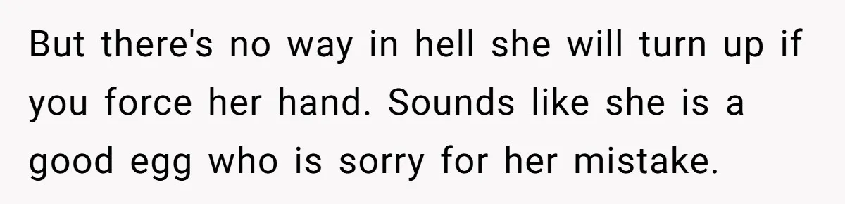 But there's no way in hell she will turn up if you force her hand. Sounds like she is a good egg who is sorry for her mistake.