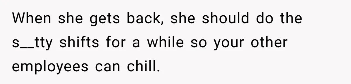 When she gets back, she should do the s__tty shifts for a while so your other employees can chill.