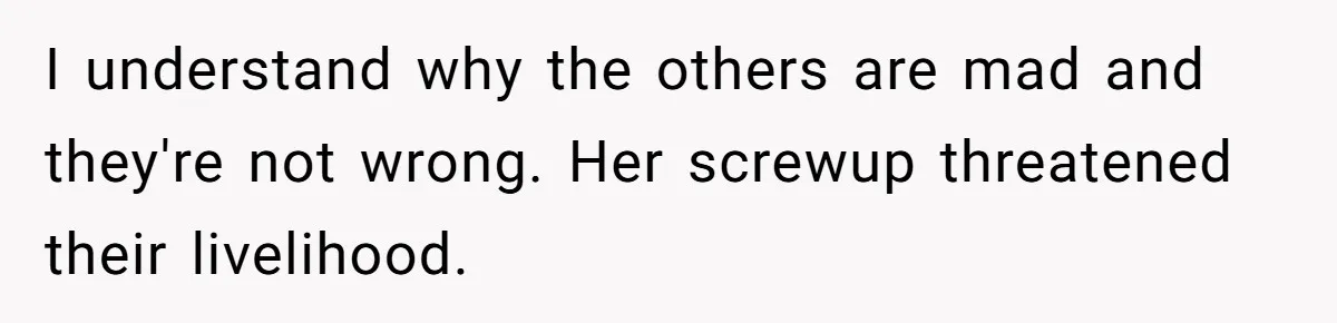 I understand why the others are mad and they're not wrong. Her screwup threatened their livelihood.