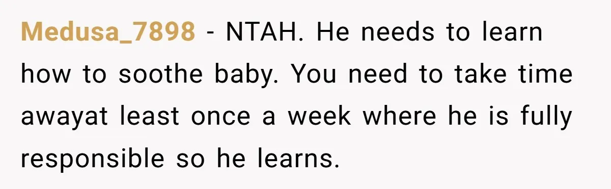 Medusa_7898 − NTAH. He needs to learn how to soothe baby. You need to take time awayat least once a week where he is fully responsible so he learns.