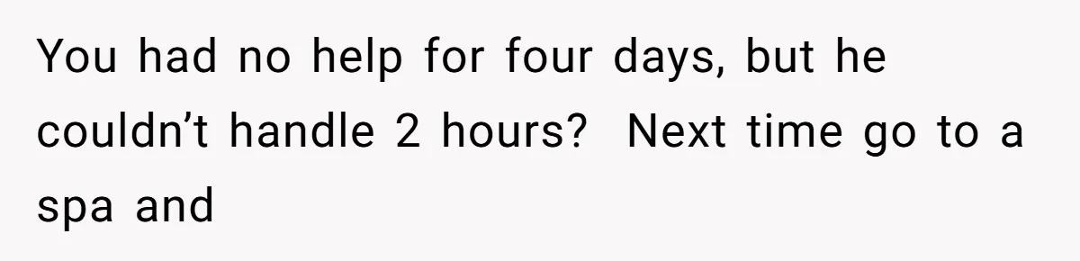 You had no help for four days, but he couldn’t handle 2 hours?  Next time go to a spa and