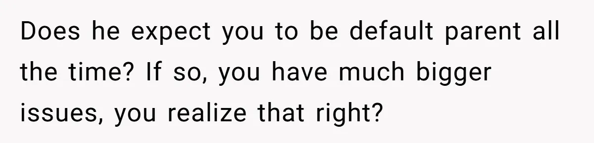 Does he expect you to be default parent all the time? If so, you have much bigger issues, you realize that right?
