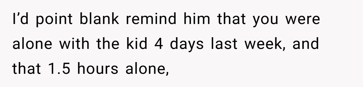 I’d point blank remind him that you were alone with the kid 4 days last week, and that 1.5 hours alone,