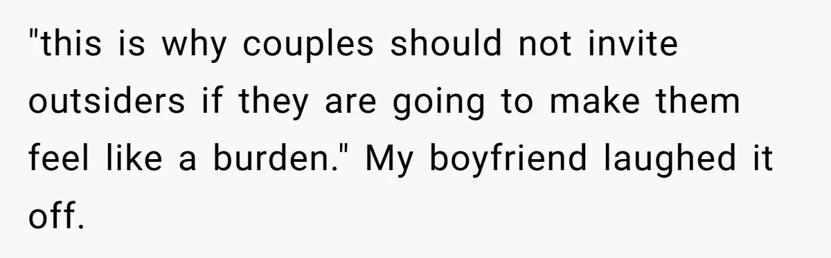 "this is why couples should not invite outsiders if they are going to make them feel like a burden." My boyfriend laughed it off.