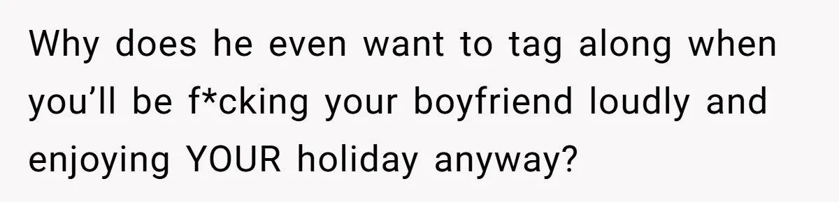 Why does he even want to tag along when you’ll be f*cking your boyfriend loudly and enjoying YOUR holiday anyway?