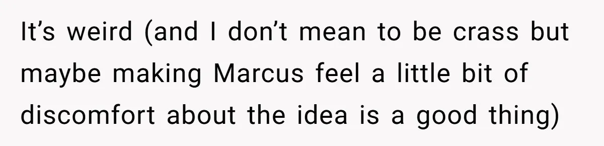 It’s weird (and I don’t mean to be crass but maybe making Marcus feel a little bit of discomfort about the idea is a good thing)