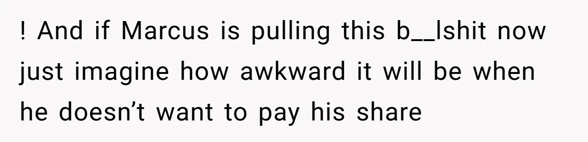 ! And if Marcus is pulling this b__lshit now just imagine how awkward it will be when he doesn’t want to pay his share