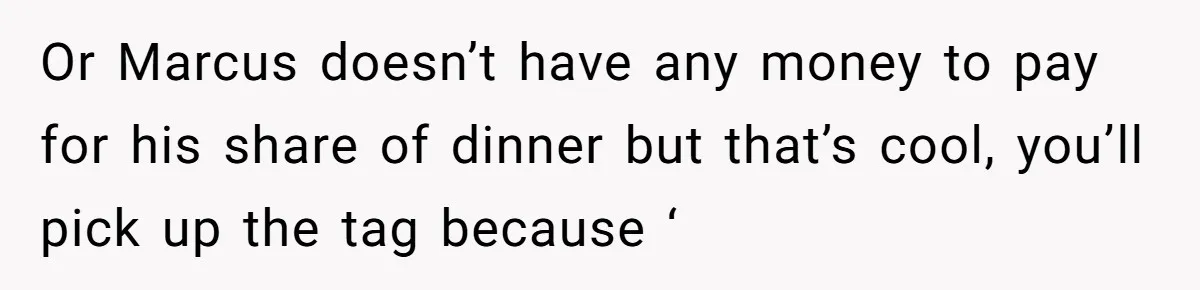 Or Marcus doesn’t have any money to pay for his share of dinner but that’s cool, you’ll pick up the tag because ‘