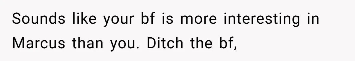 Sounds like your bf is more interesting in Marcus than you. Ditch the bf,
