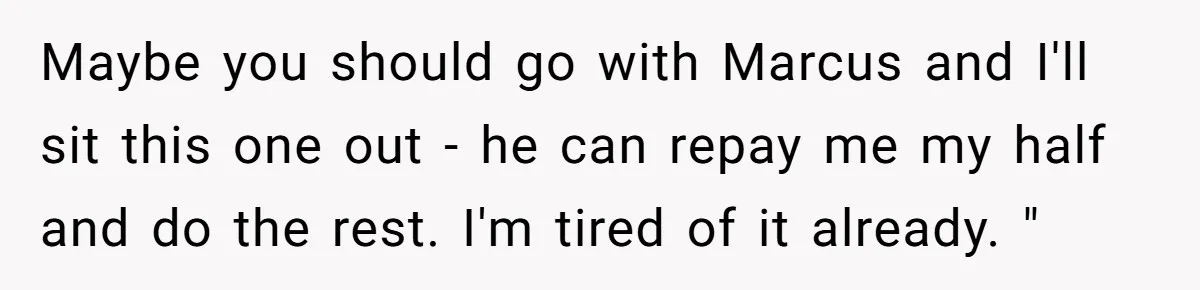 Maybe you should go with Marcus and I'll sit this one out - he can repay me my half and do the rest. I'm tired of it already. "