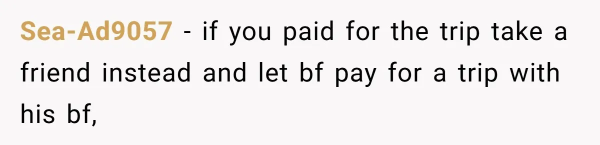 Sea-Ad9057 − if you paid for the trip take a friend instead and let bf pay for a trip with his bf,