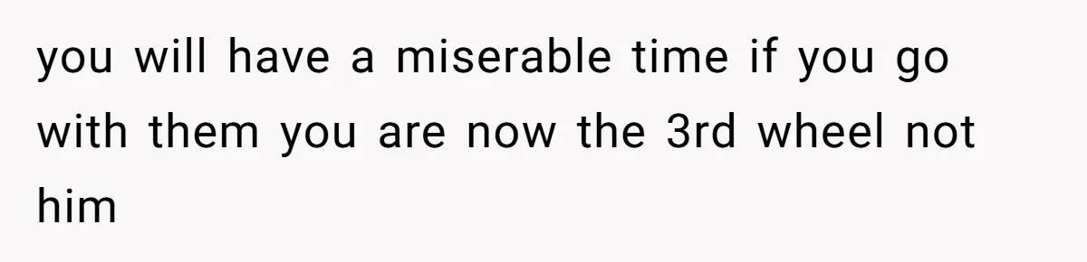 you will have a miserable time if you go with them you are now the 3rd wheel not him