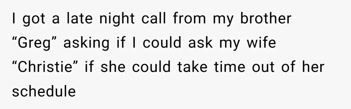 I got a late night call from my brother “Greg” asking if I could ask my wife “Christie” if she could take time out of her schedule
