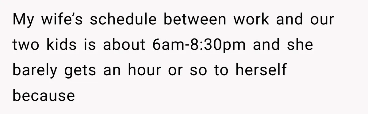 My wife’s schedule between work and our two kids is about 6am-8:30pm and she barely gets an hour or so to herself because