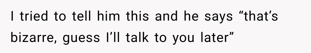 I tried to tell him this and he says “that’s bizarre, guess I’ll talk to you later”
