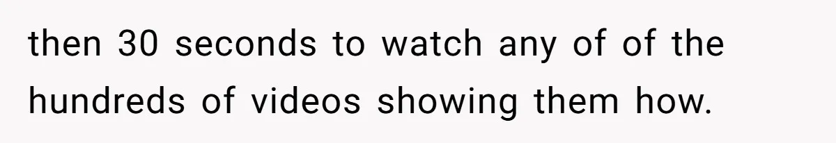 then 30 seconds to watch any of of the hundreds of videos showing them how.