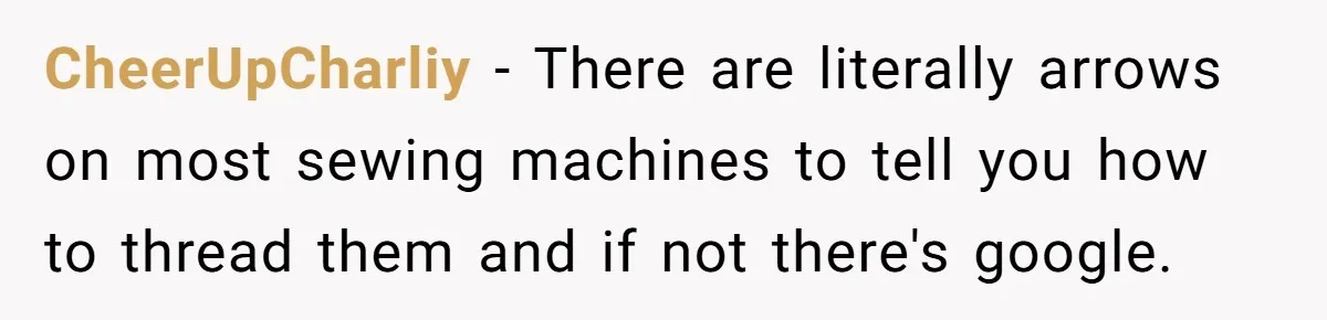 CheerUpCharliy − There are literally arrows on most sewing machines to tell you how to thread them and if not there's google.