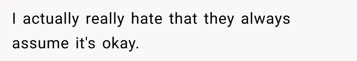 I actually really hate that they always assume it's okay.