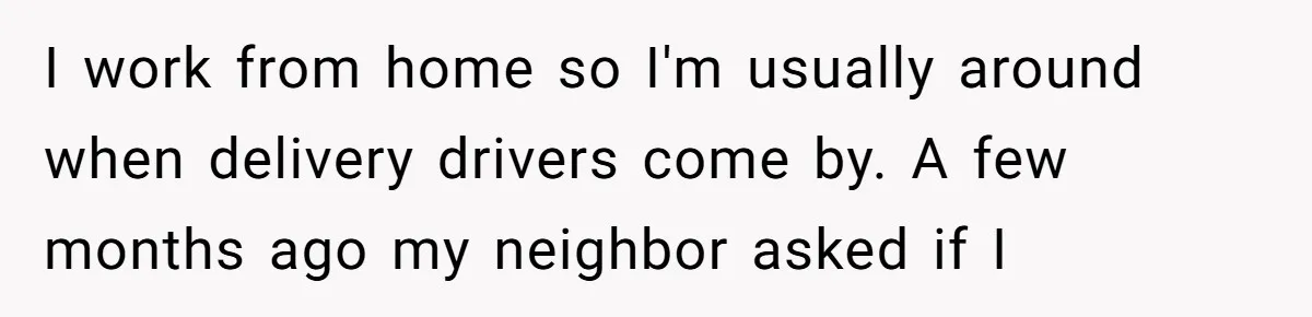 I work from home so I'm usually around when delivery drivers come by. A few months ago my neighbor asked if I