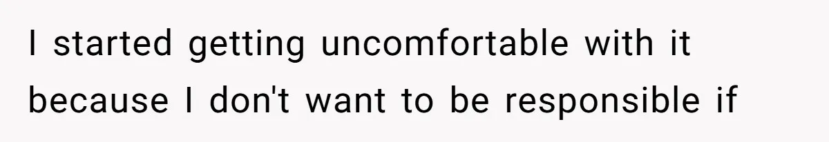 I started getting uncomfortable with it because I don't want to be responsible if
