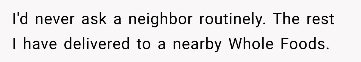 I'd never ask a neighbor routinely. The rest I have delivered to a nearby Whole Foods.