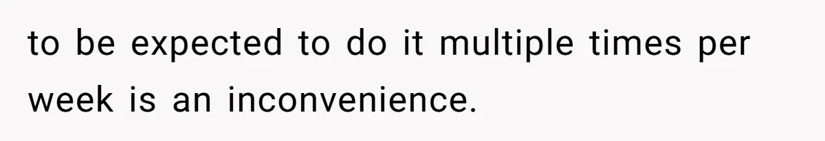to be expected to do it multiple times per week is an inconvenience.