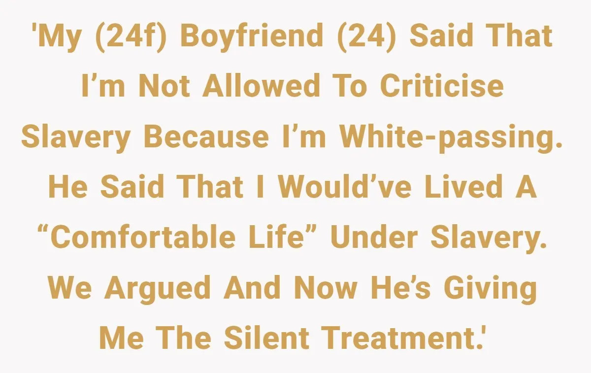 'My (24F) boyfriend (24) said that I’m not allowed to criticise slavery because I’m white-passing. He said that I would’ve lived a “comfortable life” under slavery. We argued and now...
