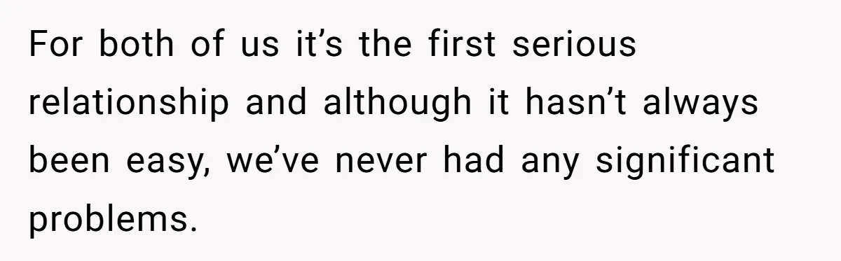 For both of us it’s the first serious relationship and although it hasn’t always been easy, we’ve never had any significant problems.