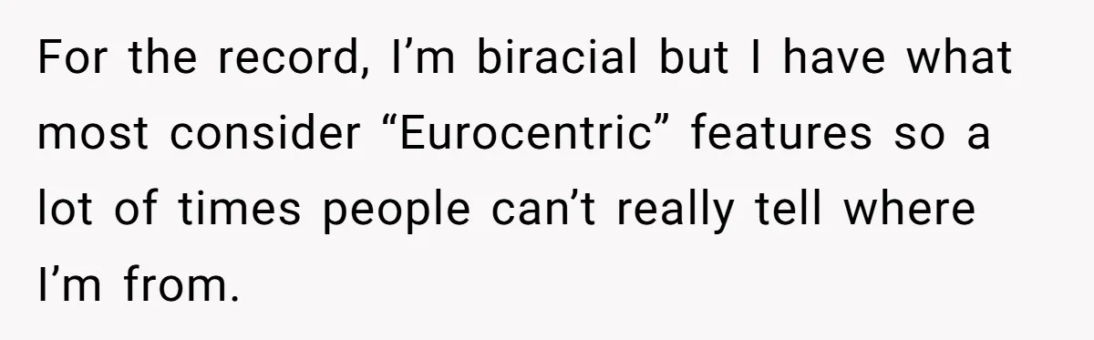 For the record, I’m biracial but I have what most consider “Eurocentric” features so a lot of times people can’t really tell where I’m from.