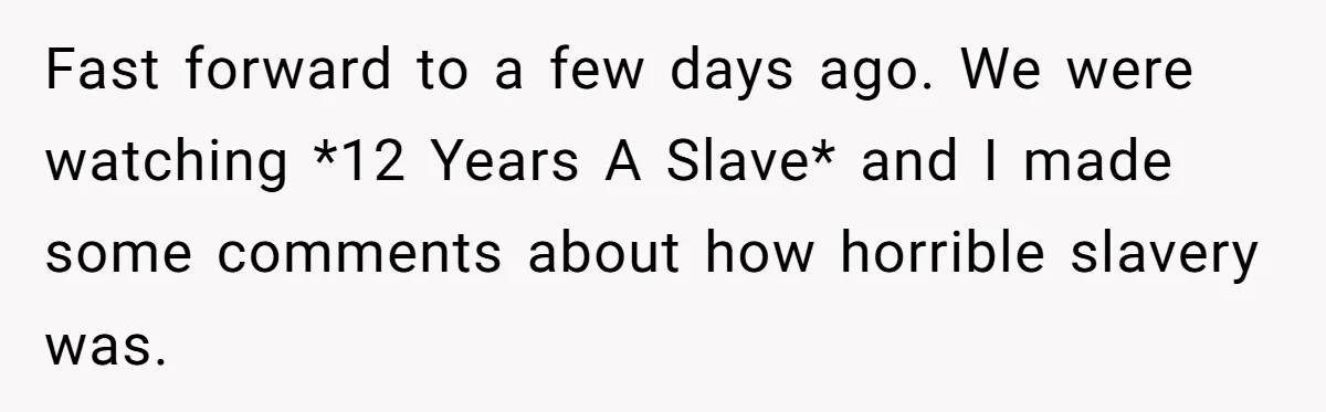 Fast forward to a few days ago. We were watching *12 Years A Slave* and I made some comments about how horrible slavery was.