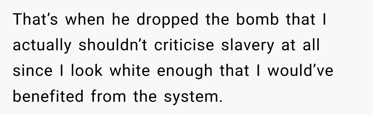 That’s when he dropped the bomb that I actually shouldn’t criticise slavery at all since I look white enough that I would’ve benefited from the system.