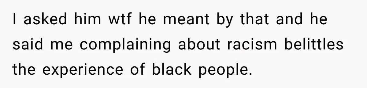 I asked him wtf he meant by that and he said me complaining about racism belittles the experience of black people.