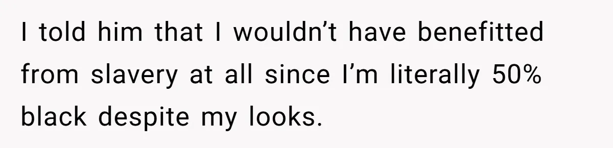 I told him that I wouldn’t have benefitted from slavery at all since I’m literally 50% black despite my looks.