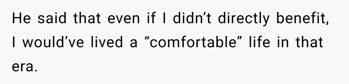 He said that even if I didn’t directly benefit, I would’ve lived a “comfortable” life in that era.