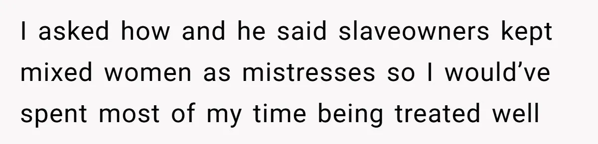 I asked how and he said slaveowners kept mixed women as mistresses so I would’ve spent most of my time being treated well