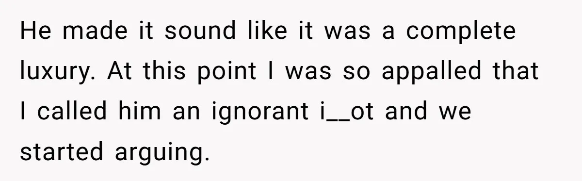 He made it sound like it was a complete luxury. At this point I was so appalled that I called him an ignorant i__ot and we started arguing.