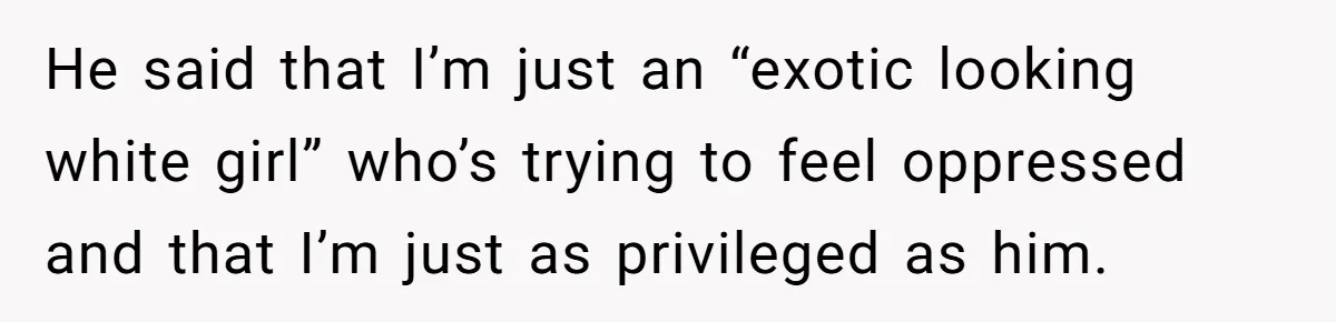 He said that I’m just an “exotic looking white girl” who’s trying to feel oppressed and that I’m just as privileged as him.