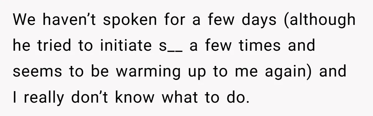 We haven’t spoken for a few days (although he tried to initiate s__ a few times and seems to be warming up to me again) and I really don’t know...