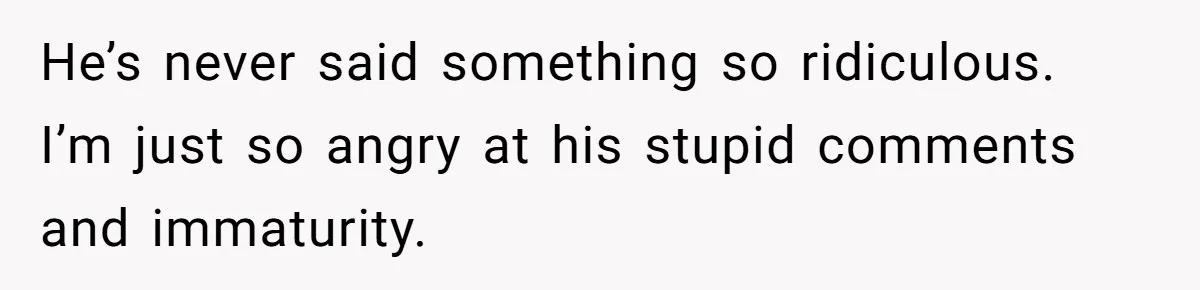 He’s never said something so ridiculous. I’m just so angry at his stupid comments and immaturity.