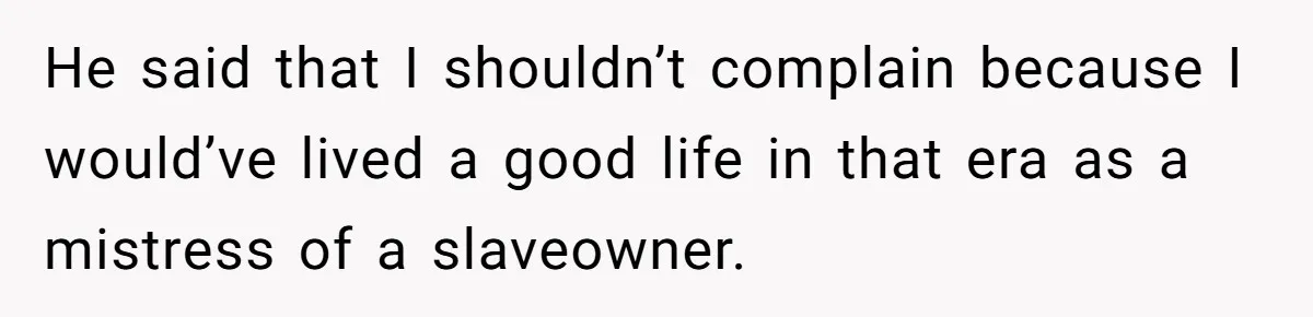 He said that I shouldn’t complain because I would’ve lived a good life in that era as a mistress of a slaveowner.