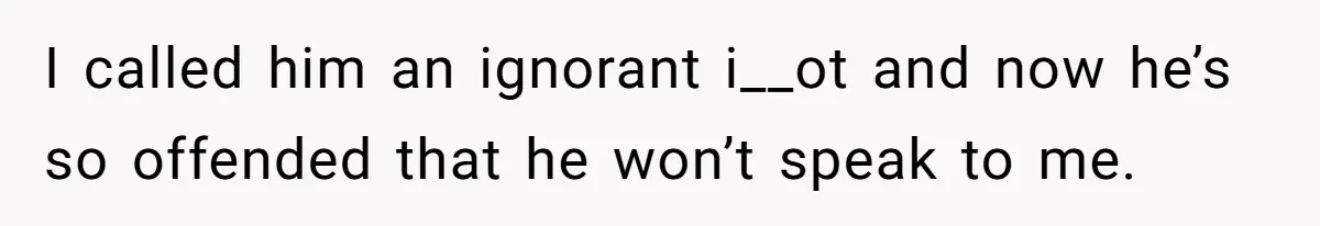 I called him an ignorant i__ot and now he’s so offended that he won’t speak to me.