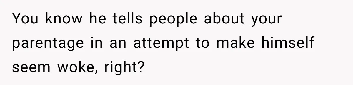 You know he tells people about your parentage in an attempt to make himself seem woke, right?