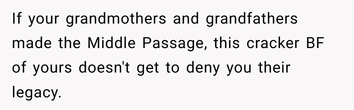If your grandmothers and grandfathers made the Middle Passage, this cracker BF of yours doesn't get to deny you their legacy.