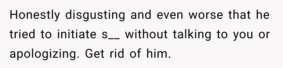 Honestly disgusting and even worse that he tried to initiate s__ without talking to you or apologizing. Get rid of him.