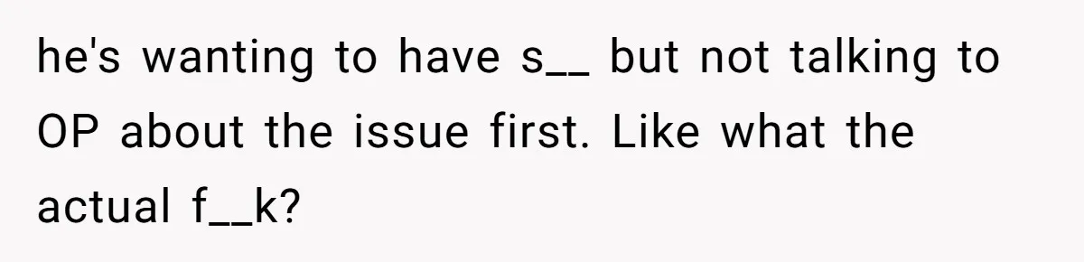 he's wanting to have s__ but not talking to OP about the issue first. Like what the actual f__k?