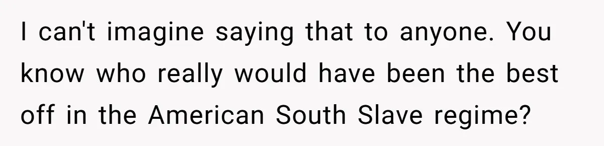 I can't imagine saying that to anyone. You know who really would have been the best off in the American South Slave regime?