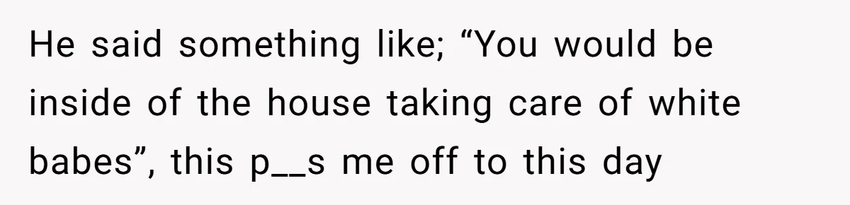 He said something like; “You would be inside of the house taking care of white babes”, this p__s me off to this day