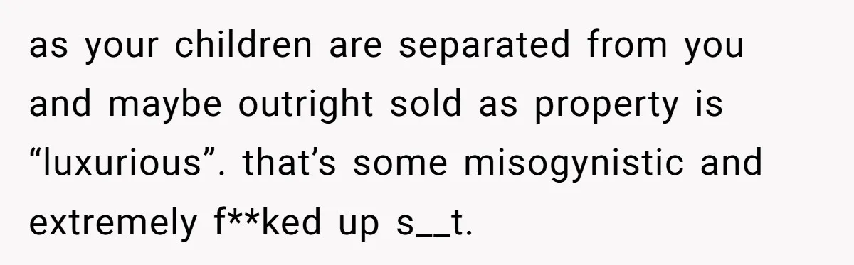 as your children are separated from you and maybe outright sold as property is “luxurious”. that’s some misogynistic and extremely f**ked up s__t.