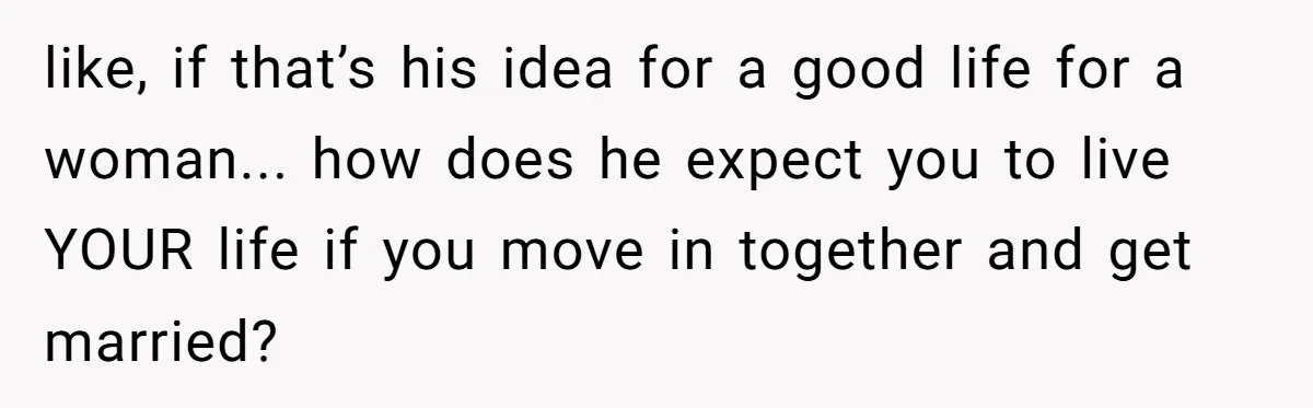 like, if that’s his idea for a good life for a woman... how does he expect you to live YOUR life if you move in together and get married?