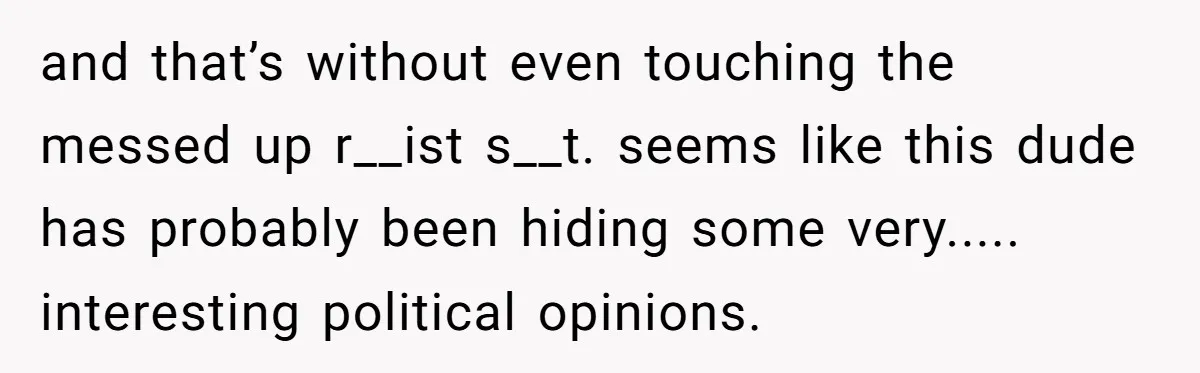 and that’s without even touching the messed up r__ist s__t. seems like this dude has probably been hiding some very..... interesting political opinions.